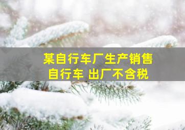 某自行车厂生产销售自行车 出厂不含税